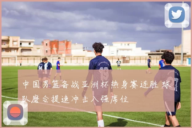 中国男篮备战亚洲杯热身赛连胜 球队磨合提速冲击八强席位