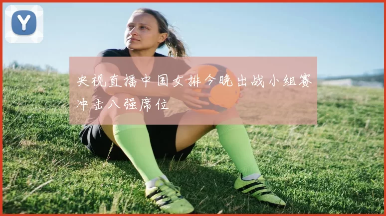 央视直播中国女排今晚出战小组赛冲击八强席位