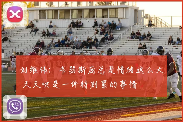 刘维伟：韦瑟斯庞总是情绪这么大 天天哄是一件特别累的事情