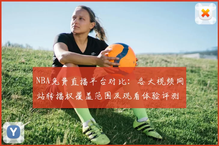 NBA免费直播平台对比:各大视频网站转播权覆盖范围及观看体验评测