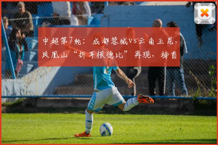 中超第7轮：成都蓉城vs云南玉昆，凤凰山“折耳根德比”再现，榜首领跑者迎残缺挑战者_主场