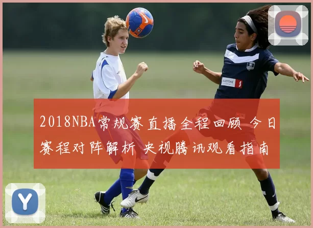 2018NBA常规赛直播全程回顾 今日赛程对阵解析 央视腾讯观看指南