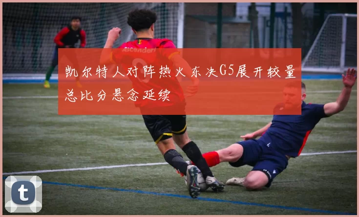 凯尔特人对阵热火东决G5展开较量总比分悬念延续