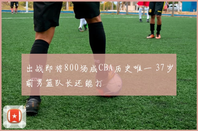 出战即将800场成CBA历史唯一 37岁前男篮队长还能打