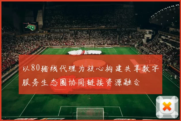 以80猪线代理为核心构建共享数字服务生态圈协同链接资源融合