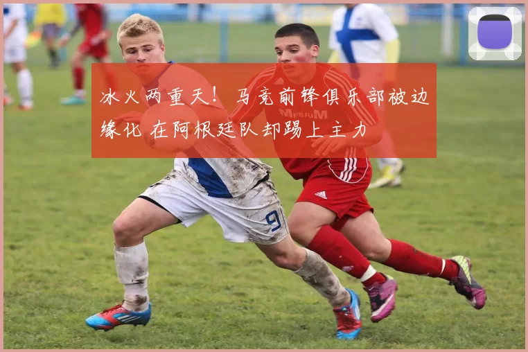 冰火两重天！马竞前锋俱乐部被边缘化 在阿根廷队却踢上主力