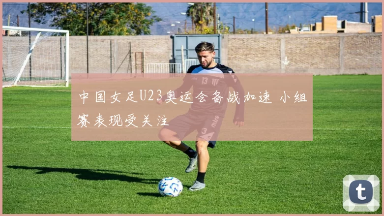 中国女足U23奥运会备战加速 小组赛表现受关注